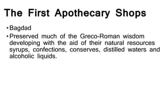 The First Apothecary Shops
•Bagdad
•Preserved much of the Greco-Roman wisdom
developing with the aid of their natural resources
syrups, confections, conserves, distilled waters and
alcoholic liquids.
 