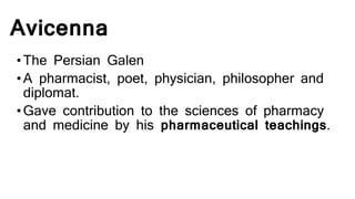 Avicenna
•The Persian Galen
•A pharmacist, poet, physician, philosopher and
diplomat.
•Gave contribution to the sciences of pharmacy
and medicine by his pharmaceutical teachings.
 