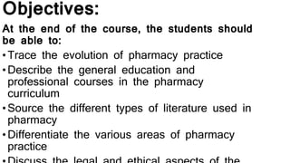 Objectives:
At the end of the course, the students should
be able to:
•Trace the evolution of pharmacy practice
•Describe the general education and
professional courses in the pharmacy
curriculum
•Source the different types of literature used in
pharmacy
•Differentiate the various areas of pharmacy
practice
 