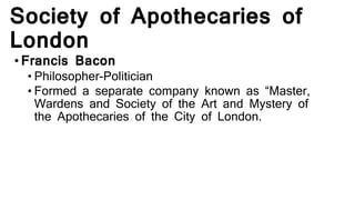Society of Apothecaries of
London
•Francis Bacon
• Philosopher-Politician
• Formed a separate company known as “Master,
Wardens and Society of the Art and Mystery of
the Apothecaries of the City of London.
 