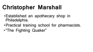Christopher Marshall
•Established an apothecary shop in
Philadelphia.
•Practical training school for pharmacists.
•“The Fighting Quaker”
 