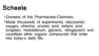 Scheele
•Greatest of the Pharmacists-Chemists
•Made thousands of experiments, discovered
oxygen, chlorine, prussic acid, tartaric acid,
tungsten, molybdenum, glycerin, nitroglycerin and
countless other organic compounds that enter
into today’s daily life.
 