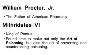William Procter, Jr.
•The Father of American Pharmacy
Mithridates VI
•King of Pontus
•Found time to make not only the Art of
Poisoning, but also the art of preventing and
counteracting poisoning.
 
