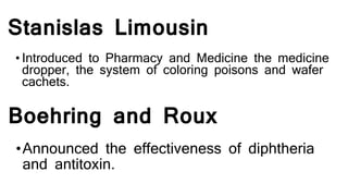 Stanislas Limousin
• Introduced to Pharmacy and Medicine the medicine
dropper, the system of coloring poisons and wafer
cachets.
Boehring and Roux
•Announced the effectiveness of diphtheria
and antitoxin.
 