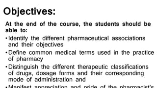 Objectives:
At the end of the course, the students should be
able to:
•Identify the different pharmaceutical associations
and their objectives
•Define common medical terms used in the practice
of pharmacy
•Distinguish the different therapeutic classifications
of drugs, dosage forms and their corresponding
mode of administration and
 