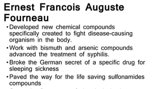 Ernest Francois Auguste
Fourneau
•Developed new chemical compounds
specifically created to fight disease-causing
organism in the body.
•Work with bismuth and arsenic compounds
advanced the treatment of syphilis.
•Broke the German secret of a specific drug for
sleeping sickness
•Paved the way for the life saving sulfonamides
compounds
 