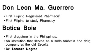 Don Leon Ma. Guerrero
• First Filipino Registered Pharmacist
• First Filipino to study Pharmacy
Botica Boie
• First drugstore in the Philippines.
• An institution that served as a soda fountain and drug
company at the old Escolta.
• Dr. Lorenzo Negrao
 