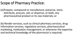 Scope of Pharmacy Practice:
(a)Prepare, compound or manufacture, preserve, store,
distribute, procure, sell, or dispense, or both, any
pharmaceutical product or its raw materials; or
(b) Render services, such as clinical pharmacy services, drug
information services, regulatory services, pharmaceutical
marketing, medication management, or whenever the expertise
and technical knowledge of the pharmacist is required;
 