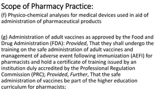 Scope of Pharmacy Practice:
(f) Physico-chemical analyses for medical devices used in aid of
administration of pharmaceutical products
(g) Administration of adult vaccines as approved by the Food and
Drug Administration (FDA): Provided, That they shall undergo the
training on the safe administration of adult vaccines and
management of adverse event following immunization (AEFI) for
pharmacists and hold a certificate of training issued by an
institution duly accredited by the Professional Regulation
Commission (PRC); Provided, Further, That the safe
administration of vaccines be part of the higher education
curriculum for pharmacists;
 