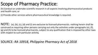 Scope of Pharmacy Practice:
(h) Conduct or undertake scientific research in all aspects involving pharmaceutical products
and health care; or
(i) Provide other services where pharmaceutical knowledge is required.
NOTE: (a), (b), (c), (d) and (i) are exclusive to licensed pharmacists. nothing herein shall be
construed as requiring other persons carrying out only the activities under paragraphs (e), (f),
(g) and (h) to be licensed pharmacists, subject to any qualification that is imposed by other laws
with respect to such particular activity.
SOURCE: RA 10918, Philippine Pharmacy Act of 2018
 