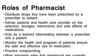 Roles of Pharmacist
• Distribute drugs that have been prescribed by a
prescriber to patient.
• Advise patients and health care provider on the
selection, dosages, interactions and side effects of
medications.
• Acts as a learned intermediary between a prescriber
and a patient.
• Monitor the health and progress of patients ensure
the safe and effective use of medication.
• Practice compounding.
 