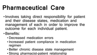 Pharmaceutical Care
•Involves taking direct responsibility for patient
and their disease states, medication and
management of each in order to improve the
outcome for each individual patient.
•Benefits:
• Decreased medication errors
• Increased patient compliance in medication
regimen
• Better chronic disease state management
• Strong pharmacist-patient relationship
 