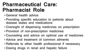 Pharmaceutical Care:
Pharmacist Role
• General health advice
• Providing specific education to patients about
disease states and medications
• Oversight of dispensing medicines on prescription
• Provision of non-prescription medicines
• Counseling and advice on optimal use of medicines
• Advice and treatment of common ailments
• Referrals to other health professional if necessary
• Dosing drugs in renal and hepatic failure
 