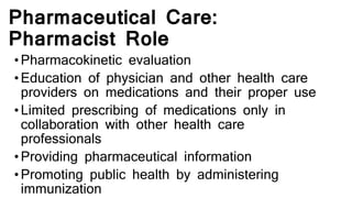 Pharmaceutical Care:
Pharmacist Role
•Pharmacokinetic evaluation
•Education of physician and other health care
providers on medications and their proper use
•Limited prescribing of medications only in
collaboration with other health care
professionals
•Providing pharmaceutical information
•Promoting public health by administering
immunization
 