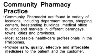 Community Pharmacy
Practice
•Community Pharmacist are found in variety of
locations, including department stores, shopping
centers, freestanding buildings, medical office
building and markets in different barangays,
towns, cities and provinces.
•Most accessible health-care professionals in the
Philippines.
•Provide safe, quality, effective and affordable
medicines to the patient and the customer.
 