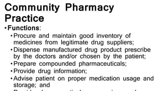 Community Pharmacy
Practice
•Functions:
•Procure and maintain good inventory of
medicines from legitimate drug suppliers;
• Dispense manufactured drug product prescribe
by the doctors and/or chosen by the patient;
• Prepare compounded pharmaceuticals;
• Provide drug information;
• Advise patient on proper medication usage and
storage; and
 