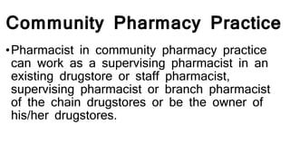 Community Pharmacy Practice
•Pharmacist in community pharmacy practice
can work as a supervising pharmacist in an
existing drugstore or staff pharmacist,
supervising pharmacist or branch pharmacist
of the chain drugstores or be the owner of
his/her drugstores.
 