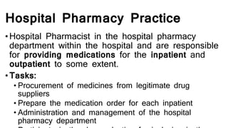 Hospital Pharmacy Practice
•Hospital Pharmacist in the hospital pharmacy
department within the hospital and are responsible
for providing medications for the inpatient and
outpatient to some extent.
• Tasks:
• Procurement of medicines from legitimate drug
suppliers
• Prepare the medication order for each inpatient
• Administration and management of the hospital
pharmacy department
 