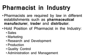 Pharmacist in Industry
•Pharmacists are required by law in different
establishments such as pharmaceutical
manufacturer, trader and distributor.
•Hold Position of Pharmacist in the Industry:
• Sales
• Marketing
• Research and Development
• Production
• Quality Control
• Administration and Management
 