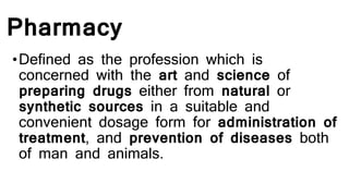 Pharmacy
•Defined as the profession which is
concerned with the art and science of
preparing drugs either from natural or
synthetic sources in a suitable and
convenient dosage form for administration of
treatment, and prevention of diseases both
of man and animals.
 