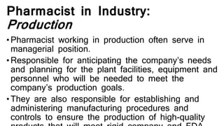 Pharmacist in Industry:
Production
•Pharmacist working in production often serve in
managerial position.
•Responsible for anticipating the company’s needs
and planning for the plant facilities, equipment and
personnel who will be needed to meet the
company’s production goals.
•They are also responsible for establishing and
administering manufacturing procedures and
controls to ensure the production of high-quality
 