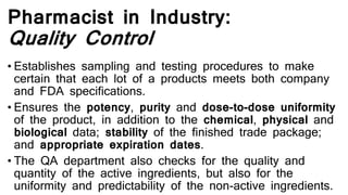 Pharmacist in Industry:
Quality Control
• Establishes sampling and testing procedures to make
certain that each lot of a products meets both company
and FDA specifications.
• Ensures the potency, purity and dose-to-dose uniformity
of the product, in addition to the chemical, physical and
biological data; stability of the finished trade package;
and appropriate expiration dates.
• The QA department also checks for the quality and
quantity of the active ingredients, but also for the
uniformity and predictability of the non-active ingredients.
 