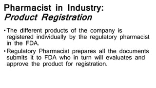 Pharmacist in Industry:
Product Registration
•The different products of the company is
registered individually by the regulatory pharmacist
in the FDA.
•Regulatory Pharmacist prepares all the documents
submits it to FDA who in turn will evaluates and
approve the product for registration.
 