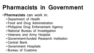 Pharmacists in Government
• Pharmacists can work in:
• Department of Health
• Food and Drug Administration
• Philippine Drug Enforcement Agency
• National Bureau of Investigation
• Veterans and Army Hospital
• Government-funded Research institution
• Central Bank
• Government Hospitals
• Bureau of Customs
 