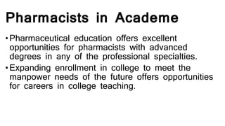 Pharmacists in Academe
•Pharmaceutical education offers excellent
opportunities for pharmacists with advanced
degrees in any of the professional specialties.
•Expanding enrollment in college to meet the
manpower needs of the future offers opportunities
for careers in college teaching.
 