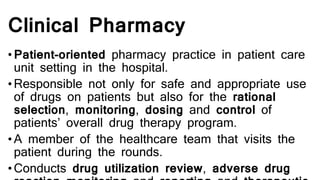 Clinical Pharmacy
•Patient-oriented pharmacy practice in patient care
unit setting in the hospital.
•Responsible not only for safe and appropriate use
of drugs on patients but also for the rational
selection, monitoring, dosing and control of
patients’ overall drug therapy program.
•A member of the healthcare team that visits the
patient during the rounds.
•Conducts drug utilization review, adverse drug
 