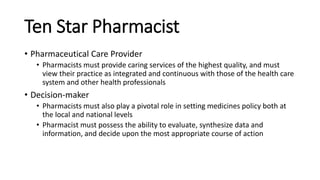 Ten Star Pharmacist
• Pharmaceutical Care Provider
• Pharmacists must provide caring services of the highest quality, and must
view their practice as integrated and continuous with those of the health care
system and other health professionals
• Decision-maker
• Pharmacists must also play a pivotal role in setting medicines policy both at
the local and national levels
• Pharmacist must possess the ability to evaluate, synthesize data and
information, and decide upon the most appropriate course of action
 