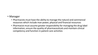 • Manager
• Pharmacists must have the ability to manage the natural and commercial
resources which include man power, physical and financial resources
• Pharmacist must assume greater responsibility for managing the drug label
information, ensure the quality of pharmaceuticals and maintain clinical
competency and function in patient care activities
 