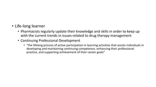 • Life-long learner
• Pharmacists regularly update their knowledge and skills in order to keep up
with the current trends in issues-related to drug therapy management
• Continuing Professional Development
• “the lifelong process of active participation in learning activities that assists individuals in
developing and maintaining continuing competence, enhancing their professional
practice, and supporting achievement of their career goals”
 