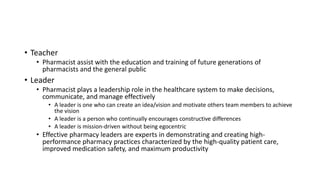 • Teacher
• Pharmacist assist with the education and training of future generations of
pharmacists and the general public
• Leader
• Pharmacist plays a leadership role in the healthcare system to make decisions,
communicate, and manage effectively
• A leader is one who can create an idea/vision and motivate others team members to achieve
the vision
• A leader is a person who continually encourages constructive differences
• A leader is mission-driven without being egocentric
• Effective pharmacy leaders are experts in demonstrating and creating high-
performance pharmacy practices characterized by the high-quality patient care,
improved medication safety, and maximum productivity
 