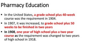 Pharmacy Education
 In the United States, a grade school plus 40-week
course was the requirement in 1904.
 In 1907, it was increased, to grade school plus 50
weeks to be finished in two years
 In 1908, one year of high school plus a two year
course as the requirement was changed to two years
of high school in 1918.
 