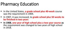 Pharmacy Education
 In the United States, a grade school plus 40-week course
was the requirement in 1904.
 In 1907, it was increased, to grade school plus 50 weeks to
be finished in two years
 In 1908, one year of high school plus a two year course as
the requirement was changed to two years of high school
in 1918.
 