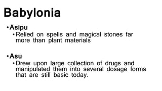 Babylonia
•Asipu
•Relied on spells and magical stones far
more than plant materials
•Asu
•Drew upon large collection of drugs and
manipulated them into several dosage forms
that are still basic today.
 