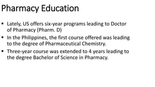 Pharmacy Education
 Lately, US offers six-year programs leading to Doctor
of Pharmacy (Pharm. D)
 In the Philippines, the first course offered was leading
to the degree of Pharmaceutical Chemistry.
 Three-year course was extended to 4 years leading to
the degree Bachelor of Science in Pharmacy.
 