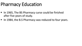 Pharmacy Education
 In 1965, The BS Pharmacy curse could be finished
after five years of study.
 In 1984, the B.S Pharmacy was reduced to four years.
 