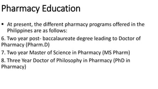 Pharmacy Education
 At present, the different pharmacy programs offered in the
Philippines are as follows:
6. Two year post- baccalaureate degree leading to Doctor of
Pharmacy (Pharm.D)
7. Two year Master of Science in Pharmacy (MS Pharm)
8. Three Year Doctor of Philosophy in Pharmacy (PhD in
Pharmacy)
 