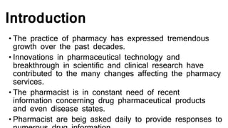 Introduction
• The practice of pharmacy has expressed tremendous
growth over the past decades.
• Innovations in pharmaceutical technology and
breakthrough in scientific and clinical research have
contributed to the many changes affecting the pharmacy
services.
• The pharmacist is in constant need of recent
information concerning drug pharmaceutical products
and even disease states.
• Pharmacist are beig asked daily to provide responses to
 
