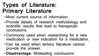 Types of Literature:
Primary Literature
•Most current source of information.
•Provide details of research methodology and
scientific results that lead to therapeutic
conclusions.
•Commonly used when researching for a new
medication or new indication for a medication.
•Can be used when tertiary literature cannot
provide the answer.
•Disadvantage: Misleading conclusions
 