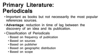 Primary Literature:
Periodicals
• Important as books but not necessarily the most popular
references sources.
• Advantage: reduction in time of lag between the
discovery of an idea and its publication.
• Classification of Periodicals
• Based on frequency of publication
• Based on sources
• Based on publisher
• Based on geographic distribution
• Based on scope
 