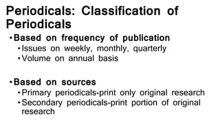 Periodicals: Classification of
Periodicals
•Based on frequency of publication
•Issues on weekly, monthly, quarterly
•Volume on annual basis
•Based on sources
•Primary periodicals-print only original research
•Secondary periodicals-print portion of original
research
 
