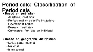 Periodicals: Classification of
Periodicals• Based on publisher
• Academic institution
• Professional or scientific institutions
• Government bodies
• Research institutes
• Commercial firm and an individual
• Based on geographic distribution
• Local, state, regional
• National
• International
 