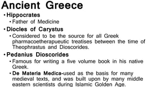 Ancient Greece
•Hippocrates
• Father of Medicine
•Diocles of Carystus
• Considered to be the source for all Greek
pharmacoetherapueutic treatises between the time of
Theophrastus and Dioscorides.
•Pedanius Dioscorides
• Famous for writing a five volume book in his native
Greek.
• De Materia Medica-used as the basis for many
medieval texts, and was built upon by many middle
eastern scientists during Islamic Golden Age.
 