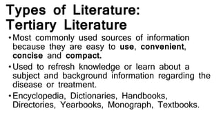 Types of Literature:
Tertiary Literature
•Most commonly used sources of information
because they are easy to use, convenient,
concise and compact.
•Used to refresh knowledge or learn about a
subject and background information regarding the
disease or treatment.
•Encyclopedia, Dictionaries, Handbooks,
Directories, Yearbooks, Monograph, Textbooks.
 