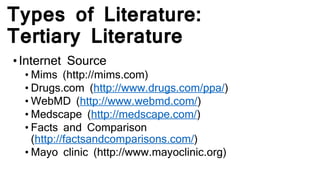 Types of Literature:
Tertiary Literature
•Internet Source
• Mims (http://mims.com)
• Drugs.com (http://www.drugs.com/ppa/)
• WebMD (http://www.webmd.com/)
• Medscape (http://medscape.com/)
• Facts and Comparison
(http://factsandcomparisons.com/)
• Mayo clinic (http://www.mayoclinic.org)
 