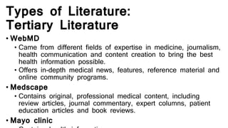 Types of Literature:
Tertiary Literature
• WebMD
• Came from different fields of expertise in medicine, journalism,
health communication and content creation to bring the best
health information possible.
• Offers in-depth medical news, features, reference material and
online community programs.
• Medscape
• Contains original, professional medical content, including
review articles, journal commentary, expert columns, patient
education articles and book reviews.
• Mayo clinic
 
