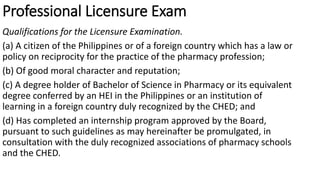 Professional Licensure Exam
Qualifications for the Licensure Examination.
(a) A citizen of the Philippines or of a foreign country which has a law or
policy on reciprocity for the practice of the pharmacy profession;
(b) Of good moral character and reputation;
(c) A degree holder of Bachelor of Science in Pharmacy or its equivalent
degree conferred by an HEI in the Philippines or an institution of
learning in a foreign country duly recognized by the CHED; and
(d) Has completed an internship program approved by the Board,
pursuant to such guidelines as may hereinafter be promulgated, in
consultation with the duly recognized associations of pharmacy schools
and the CHED.
 